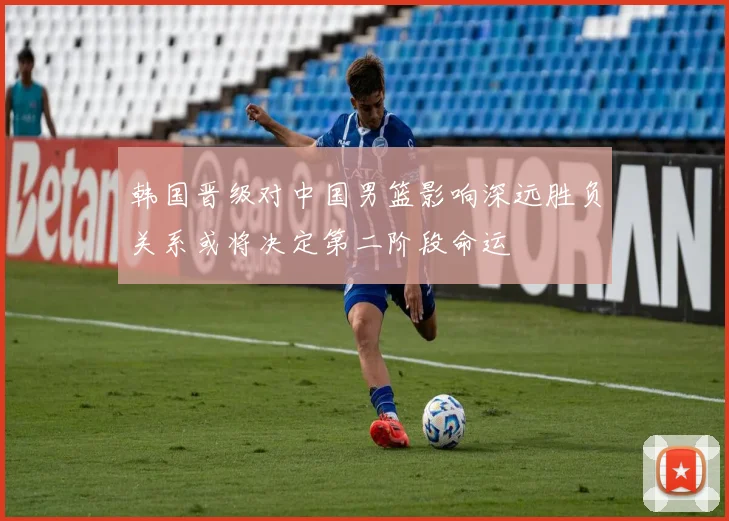 韩国晋级对中国男篮影响深远胜负关系或将决定第二阶段命运