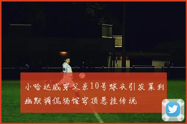 小哈达威穿父亲10号球衣引发莱利幽默调侃场馆穹顶悬挂传说
