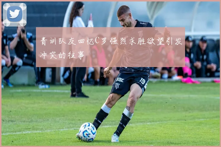青训队友回忆C罗强烈求胜欲望引发冲突的往事