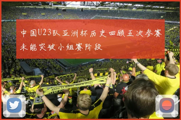 中国U23队亚洲杯历史回顾五次参赛未能突破小组赛阶段