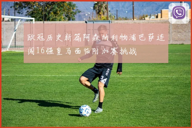欧冠历史新篇阿森纳利物浦巴萨连闯16强皇马面临附加赛挑战