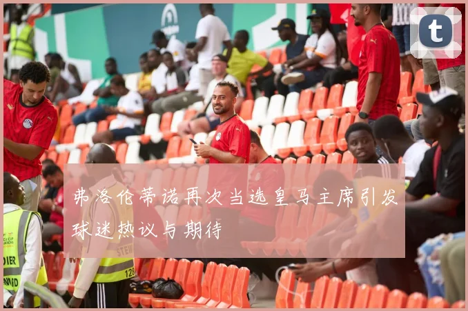弗洛伦蒂诺再次当选皇马主席引发球迷热议与期待