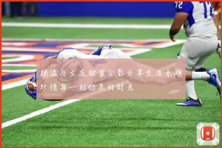 杨溢与女友甜蜜合影分享生活乐趣珍惜每一刻的美好时光