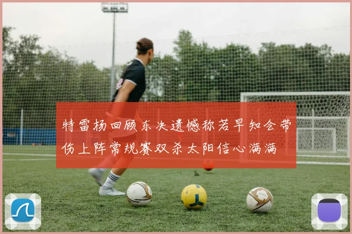 特雷杨回顾东决遗憾称若早知会带伤上阵常规赛双杀太阳信心满满