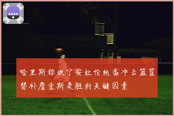 哈里斯称坎宁安杜伦轮番冲击篮筐替补詹金斯是胜利关键因素