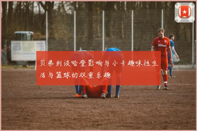 贝弗利谈哈登影响与小卡趣味性生活与篮球的双重乐趣