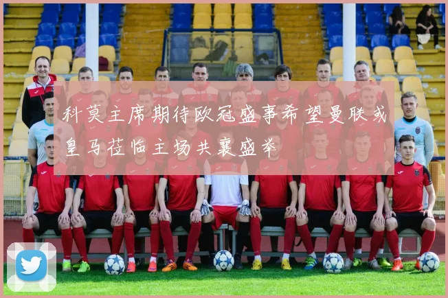 科莫主席期待欧冠盛事希望曼联或皇马莅临主场共襄盛举