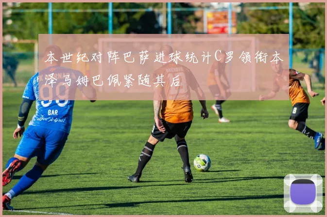 本世纪对阵巴萨进球统计C罗领衔本泽马姆巴佩紧随其后