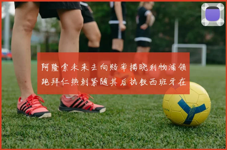 阿隆索未来去向赔率揭晓利物浦领跑拜仁热刺紧随其后执教西班牙在列