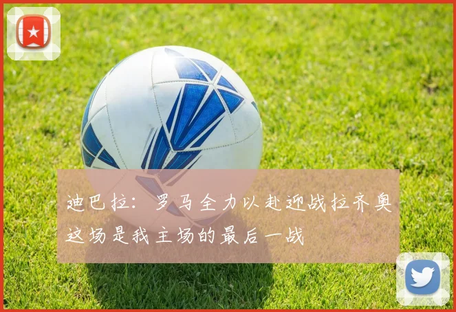 迪巴拉：罗马全力以赴迎战拉齐奥这场是我主场的最后一战