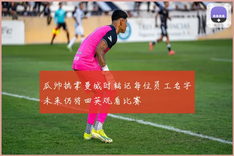 瓜帅执掌曼城时铭记每位员工名字未来仍将回英观看比赛