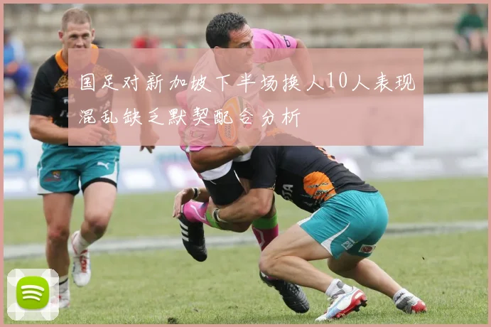 国足对新加坡下半场换人10人表现混乱缺乏默契配合分析