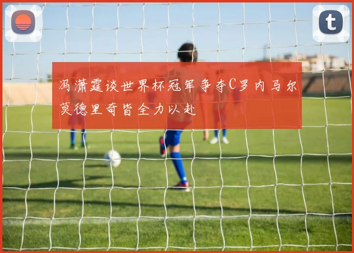 冯潇霆谈世界杯冠军争夺C罗内马尔莫德里奇皆全力以赴