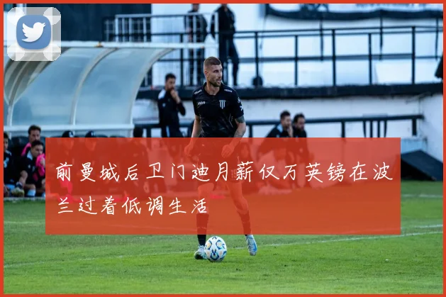 前曼城后卫门迪月薪仅万英镑在波兰过着低调生活