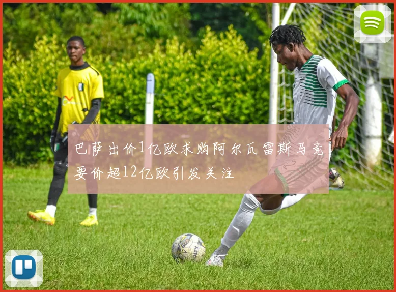 巴萨出价1亿欧求购阿尔瓦雷斯马竞要价超12亿欧引发关注