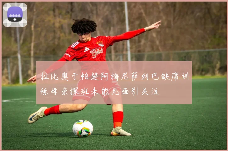 拉比奥于帕楚阿梅尼萨利巴缺席训练母亲探班未能见面引关注