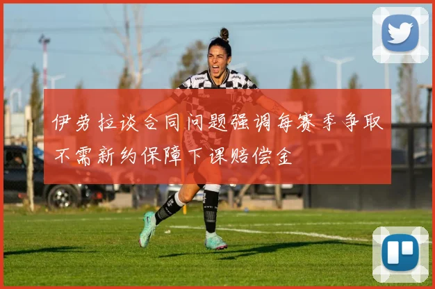 伊劳拉谈合同问题强调每赛季争取不需新约保障下课赔偿金