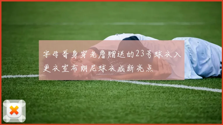 字母哥身穿老詹赠送的23号球衣入更衣室布朗尼球衣成新亮点