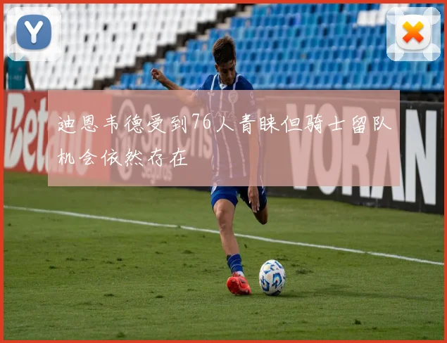 迪恩韦德受到76人青睐但骑士留队机会依然存在