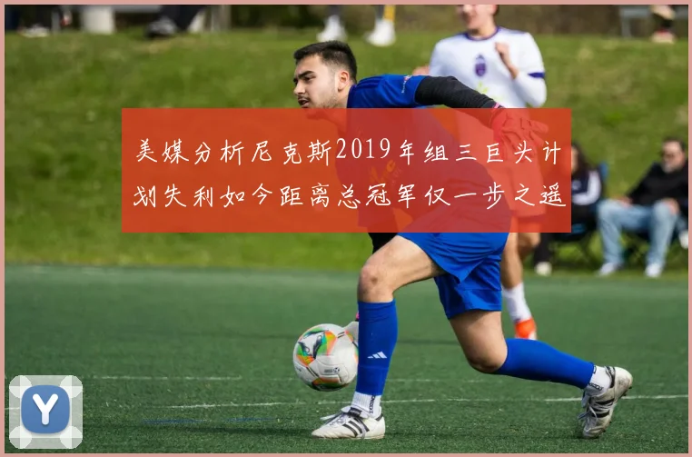 美媒分析尼克斯2019年组三巨头计划失利如今距离总冠军仅一步之遥