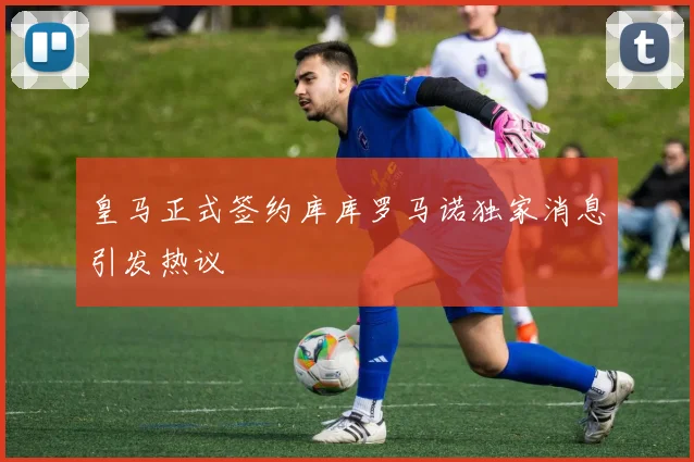 皇马正式签约库库罗马诺独家消息引发热议