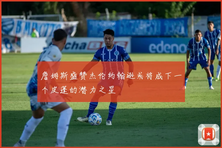 詹姆斯盛赞杰伦约翰逊或将成下一个皮蓬的潜力之星