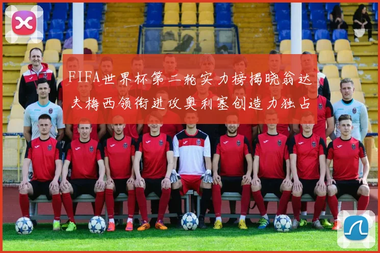 FIFA世界杯第二轮实力榜揭晓翁达夫梅西领衔进攻奥利塞创造力独占鳌头