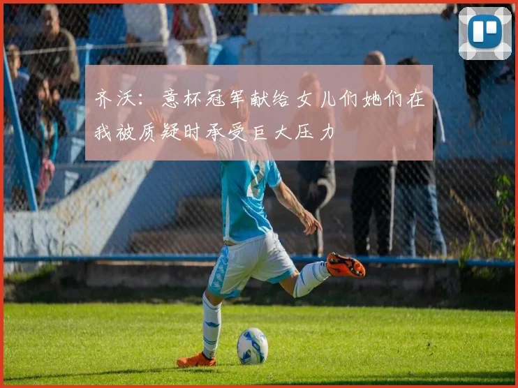 齐沃：意杯冠军献给女儿们她们在我被质疑时承受巨大压力